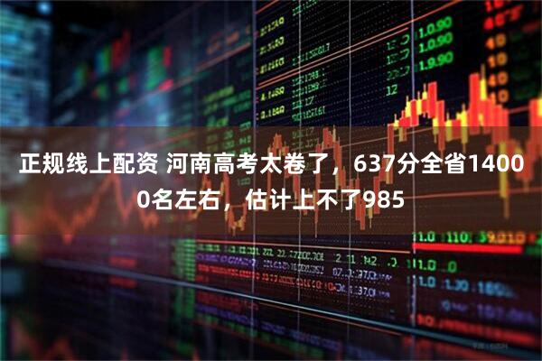 正规线上配资 河南高考太卷了，637分全省14000名左右，估计上不了985