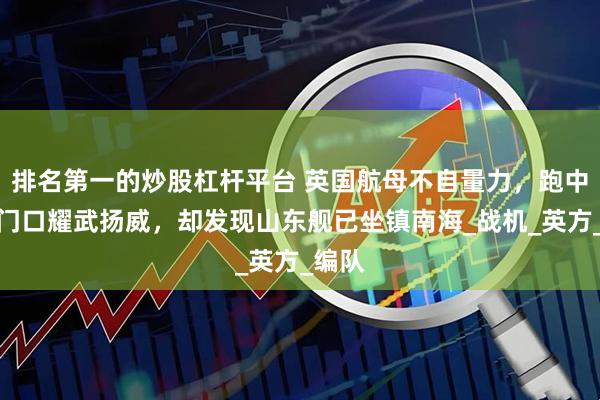 排名第一的炒股杠杆平台 英国航母不自量力，跑中国家门口耀武扬威，却发现山东舰已坐镇南海_战机_英方_编队
