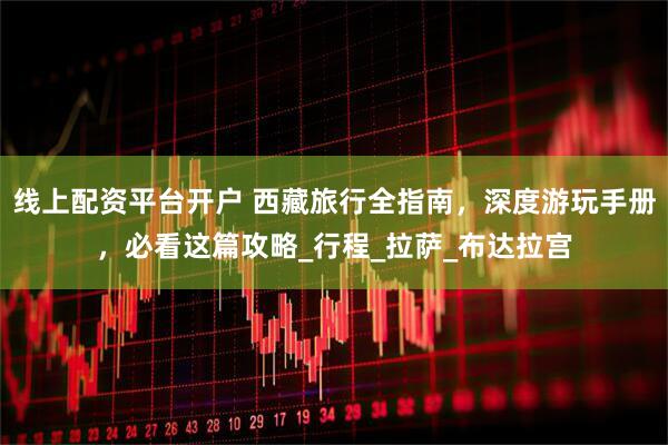 线上配资平台开户 西藏旅行全指南，深度游玩手册，必看这篇攻略_行程_拉萨_布达拉宫