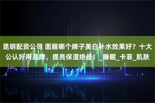 昆明配资公司 面膜哪个牌子美白补水效果好？十大公认好用品牌，提亮保湿绝佳！_睡眠_卡菲_肌肤