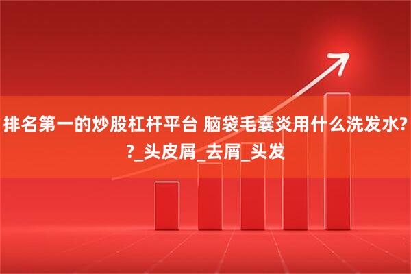 排名第一的炒股杠杆平台 脑袋毛囊炎用什么洗发水??_头皮屑_去屑_头发