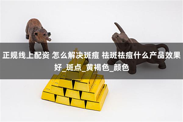 正规线上配资 怎么解决斑痘 祛斑祛痘什么产品效果好_斑点_黄褐色_颜色