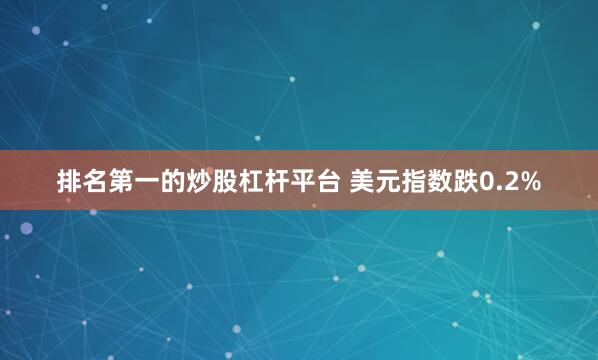 排名第一的炒股杠杆平台 美元指数跌0.2%