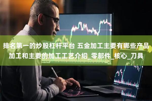 排名第一的炒股杠杆平台 五金加工主要有哪些产品加工和主要的加工工艺介绍_零部件_核心_刀具