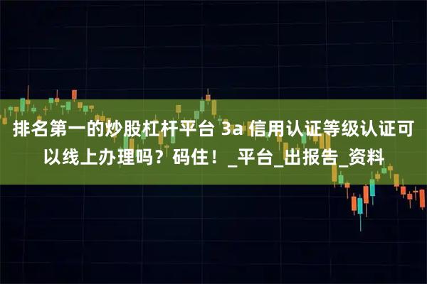 排名第一的炒股杠杆平台 3a 信用认证等级认证可以线上办理吗？码住！_平台_出报告_资料