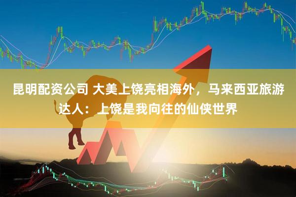 昆明配资公司 大美上饶亮相海外，马来西亚旅游达人：上饶是我向往的仙侠世界