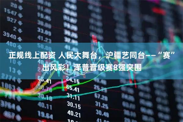 正规线上配资 人民大舞台，沪疆艺同台——“赛”出风彩！泽普晋级赛8强突围
