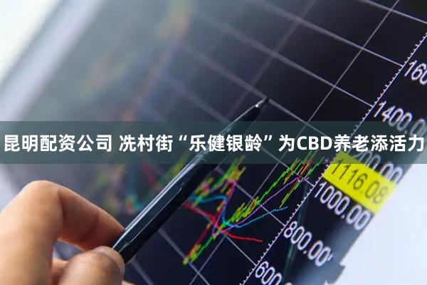 昆明配资公司 冼村街“乐健银龄”为CBD养老添活力