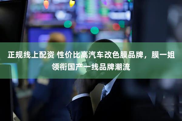 正规线上配资 性价比高汽车改色膜品牌，膜一姐领衔国产一线品牌潮流