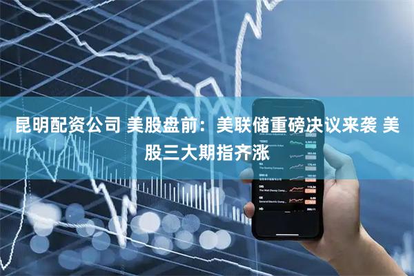 昆明配资公司 美股盘前：美联储重磅决议来袭 美股三大期指齐涨