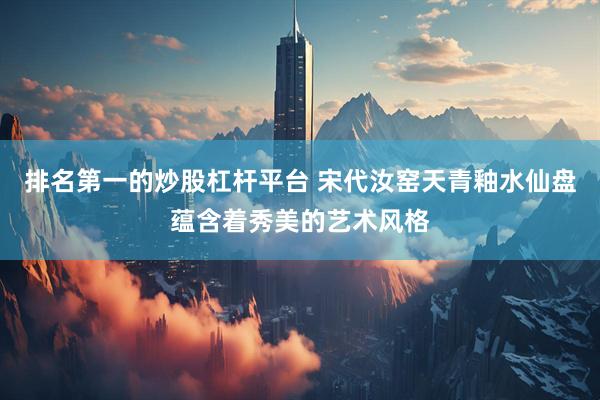 排名第一的炒股杠杆平台 宋代汝窑天青釉水仙盘蕴含着秀美的艺术风格