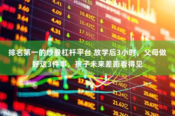 排名第一的炒股杠杆平台 放学后3小时，父母做好这3件事，孩子未来差距看得见
