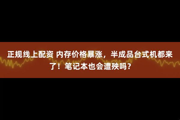 正规线上配资 内存价格暴涨，半成品台式机都来了！笔记本也会遭殃吗？