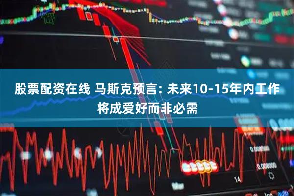 股票配资在线 马斯克预言: 未来10-15年内工作将成爱好而非必需