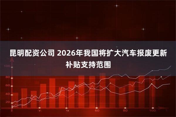 昆明配资公司 2026年我国将扩大汽车报废更新补贴支持范围