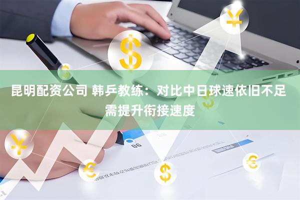 昆明配资公司 韩乒教练：对比中日球速依旧不足 需提升衔接速度