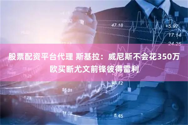 股票配资平台代理 斯基拉：威尼斯不会花350万欧买断尤文前锋彼得雷利