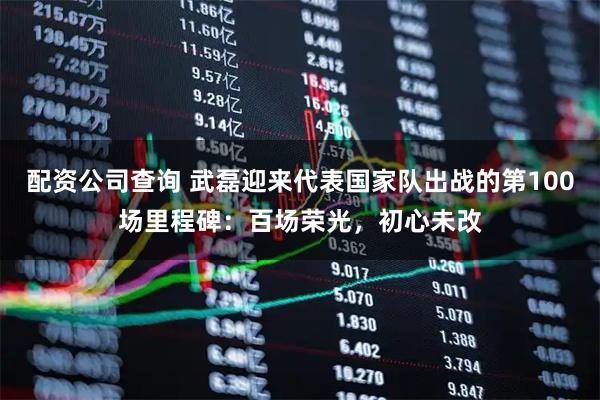 配资公司查询 武磊迎来代表国家队出战的第100场里程碑：百场荣光，初心未改