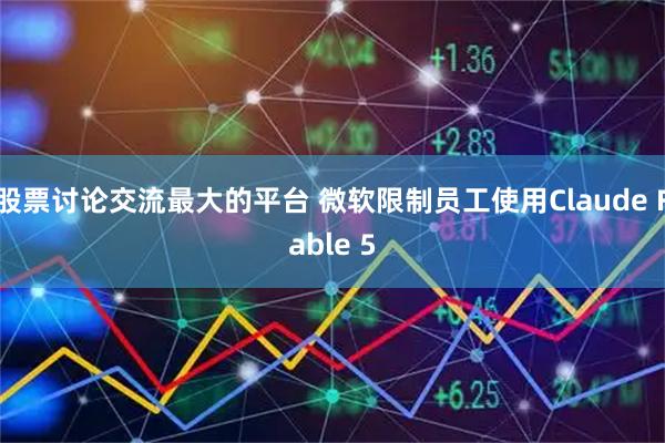 股票讨论交流最大的平台 微软限制员工使用Claude Fable 5