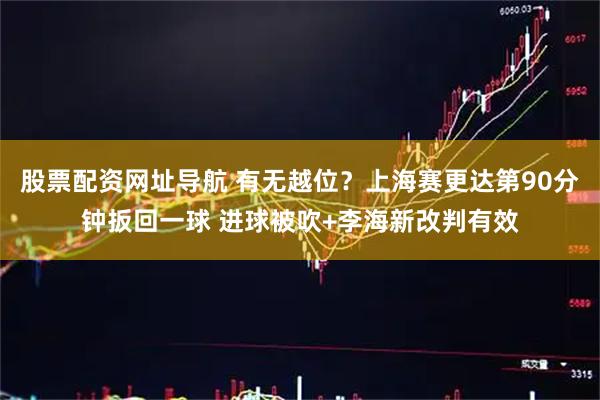 股票配资网址导航 有无越位？上海赛更达第90分钟扳回一球 进球被吹+李海新改判有效